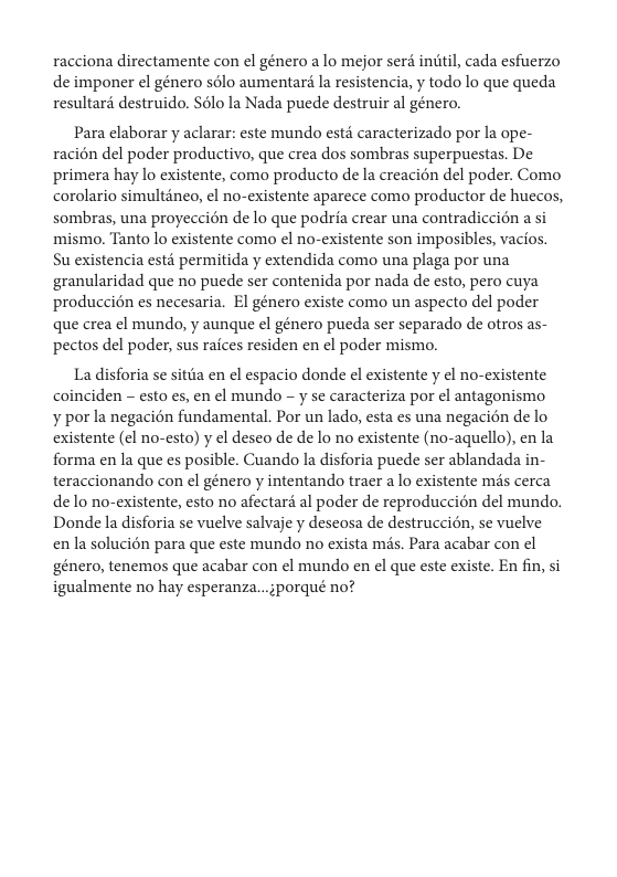 racciona directamente con el género a lo mejor ser iniitil, cada esfuerzo de imponer el género s6lo aumentaré la resistencia, y todo lo que queda resultard destruido. $élo la Nada puede destruir al género.  Para elaborar y aclarar: este mundo est caracterizado por la ape- racién del poder productivo, que crea dos sombras superpuestas. De primera hay lo existente, como producto de la creacion del poder. Como corolario simulténeo, ¢l no-existente aparece como productor de huecos, sombras, una proyeccién de lo que podria crear una contradiccién a si mismo. Tanto lo existente como l no-existente son imposibles, vacios. Su existencia estd permitida y extendida como una plaga por una granularidad que no puede ser contenida por nada de esto, pero cuya producci6n es necesaria. El género existe como un aspecto del poder que crea ¢l mundo, y aunque el género pueda ser separado de otros as- pectos del poder, sus raices residen en l poder mismo.  La disforia se sitia en el espacio donde el existente y el no-existente coinciden - esto es, en el mundo - y se caracteriza por el antagonismo  ¥ por la negacién fundamental. Por un lado, esta es una negacién de lo existente (el no-esto) y el deseo de de lo no existente (no-aquello), en la forma en la que es posible. Cuando la disforia puede ser ablandada in- teraccionando con el género y intentando tracr a lo existente mis cerca de lo no-existente, esto no afectar al poder de reproduccién del mundo. Donde la disforia se vuelve salvaje y deseosa de destruccion, se vuelve en la solucion para que este mundo no exista mds. Para acabar con el ‘género, tenemos que acabar con el mundo en el que este existe. En fin, si igualmente no hay esperanza...;porqué no?  